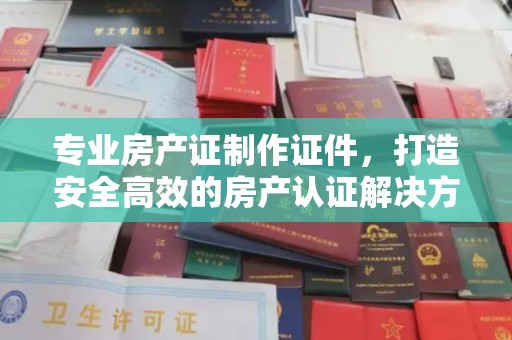 高安专业房产证制作证件，打造安全高效的房产认证解决方案
